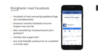 Muligheter	med	Facebook
o Facebook	vil	mest	sannsynlig	oppdatere/lage	
nye	samtykkeavtaler
o Annonser	innenfor	Facebook	vil	kunne	
fungere	mye	som	før
o Men	remarketing i	Facebook	basert	på	e-
postlister?
o Hvordan	skal	vi	gjøre	det?	
o Hva	med	lookalike audience for	en	e-postliste
vi	vil	laste	opp?
 