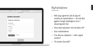 Nyhetsbrev
o Når	jeg	signerer	på	at	jeg	vil	
motta	et	nyhetsbrev	– så	må	det	
gjøres	langt	tydeligere	enn	i	
eksempelet	her
o Hva	skal	eposten	min	brukes	til?
o Kun	nyhetsbrev
o Fra	denne	aktøren	– eller	også	
andre?
o Til	andre	formål?
 