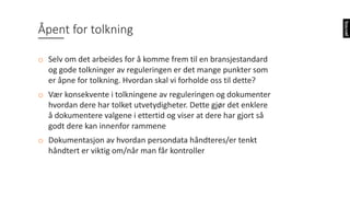 Åpent	for	tolkning
o Selv	om	det	arbeides	for	å	komme	frem	til	en	bransjestandard	
og	gode	tolkninger	av	reguleringen	er	det	mange	punkter	som	
er	åpne	for	tolkning.	Hvordan	skal	vi	forholde	oss	til	dette?
o Vær	konsekvente	i	tolkningene	av	reguleringen	og	dokumenter	
hvordan	dere	har	tolket	utvetydigheter.	Dette	gjør	det	enklere	
å	dokumentere	valgene	i	ettertid	og	viser	at	dere	har	gjort	så	
godt	dere	kan	innenfor	rammene
o Dokumentasjon	av	hvordan	persondata	håndteres/er	tenkt	
håndtert	er	viktig	om/når	man	får	kontroller
 