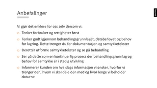 Anbefalinger
Vi	gjør	det	enklere	for	oss	selv	dersom	vi:
o Tenker	forbruker	og	rettigheter	først
o Tenker	godt	igjennom	behandlingsgrunnlaget,	databehovet	og	behov	
for	lagring.	Dette	trenger	du	for	dokumentasjon	og	samtykketekster
o Deretter	utforme	samtykketekster	og	se	på	behandling
o Ser	på	dette	som	en	kontinuerlig	prosess	der	behandlingsgrunnlag	og	
behov	for	samtykke	er	i	stadig	utvikling
o Informerer	kunden	om	hva	slags	informasjon	vi	ønsker,	hvorfor	vi	
trenger	den,	hvem	vi	skal	dele	den	med	og	hvor	lenge	vi	beholder	
dataene
 