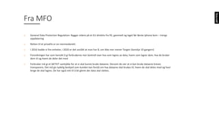 o General	Data	Protection Regulation:	Bygger	videre	på	et	EU-direktiv	fra	95,	gammelt	og	laget	før	første	Iphone kom	– trengs	
oppdatering
o Retten	til	et	privatliv	er	en	menneskerett.	
o I	2016	hadde	vi	fire	enheter,	i	2020	er	det	anslått	at	man	har	8,	om	ikke	mer	mener	Torgeir	(kanskje	10	gangern)
o Forordningen	har	som	hensikt	å	gi	forbrukerne	mer	kontroll	over	hva	som	lagres	av	data,	hvem	som	lagrer	dem,	hva	de	bruker	
dem	til	og	hvem	de	deler	det	med
o Forbruker	må	gi	et	AKTIVT	samtykke	for	at	vi	skal	kunne	bruke	dataene.	Dersom	de	sier	at	vi	kan	bruke	dataene	kreves	
transparens.	Det	må	gis	tydelig	beskjed	som	kunden	kan	forstå	om	hva	dataene	skal	brukes	til,	hvem	de	skal	deles	med	og	hvor	
lenge	de	skal	lagres.	De	har	også	rett	til	å	bli	glemt	der	data	skal	slettes.	
Fra	MFO
 