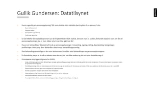 o Hva	er	egentlig	en	personopplysning?	Alt	som	direkte	eller	indirekte	kan	knyttes	til	en	person,	f.eks:	
• Navn,	telefonnummer
• Observert adferd
• Sporingsdata	og	ip-adresser
• Vurderinger	og	profiler
o En	del	tilfeller	der	data	til	sammen	kan	bli	knyttet	til	et	enkelt	individ.	Dersom	man	er	usikker,	behandle	dataene	som	om	det	er	
personopplysninger,	da	er	man	sikker	på	at	man	ikke	gjør	noe	feil
o Hva	er	en	behandling?	Absolutt	all	bruk	av	personopplysninger:	Innsamling,	lagring,	deling,	bearbeiding,	beregninger,	
profileringer.	Hver	gang	dere	behandler	data	trengs	behandlingsgrunnlag
o Den	behandlingsansvarlige	er	den	som	bestemmer	formålet	med	behandlingen	av	personopplysningene
o En	forordning	betyr	at	vi	må	ta	teksten	som	den	er.	Det	kan	ikke	endres	og	det	må	man	forholde	seg	til.	
o Prinsippene	som	ligger	til	grunn	for	GDPR:
• Lovlig,	rettferdig	og	gjennomsiktig:	Behandlingen	dere	gjør	og	behandlingsgrunnlaget	skal	være	rettferdig	og	skal	ikke	krenke rettighetene.	Personene	skal	skjønne	hva	dataene	brukes	
til	og	hvorfor	dere	trenger	det
• Formålsbegrensning:	Man	skal	bruke	dataene	kun	til	det	man	har	sagt	det	skal	brukes	til.	Hvis	adresse	skal	brukes	til	frakt	av	en	pakke	kan	det	ikke	brukes	senere	for	å	sende	DM
• Dataminimalitet:	Man	skal	lagre	minst	mulig	data	for	å	oppnå	formålet.	
• Korrekt	og	oppdatert:	Dataene	skal	stemme	med	virkeligheten
• Løagringsbegrensning:	Dataene	skal	ikke	lagres	lenger	enn	hva	som	er	nødvendig
• Informasjonssikkerhet:	Dataene	må	lagres	sikkert
• Ansvarlighet:	Man	må	selv	vurdere	om	behandlingsgrunnlag	er	riktig,	om	behandlingen	er	lovlig	osv
Gullik	Gundersen:	Datatilsynet
 