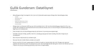 o Behandlingsgrunnlag:	Grunnlaget	for	når	vi	har	lov	til	å	behandle	opplysningner.	Mange	ulike		behandlingsgrunnlag:
• Samtykke:
• Nødvendig	for	avtale
• Rettslige	plikter
• Beskytte	den	enkeltes	uttalte	interesser
• Offentlige	oppgaver	med	hjemmel	i	lov
• Interesseavveining
o Mange	tenker	at	nå	kommer	GDPR	og	man	må	ha	samtykke	for	alt	– NEI,	du	må	ha	behandlingsgrunnlag	for	alt.	Eks,	man	
trenger	ikke	samtykke	for	å	få	kontonummeret	til	de	ansatte	for	å	få	lønn,	det	er	en	forutsetning	for	arbeidsforholdet	og	for å	
følge	loven	om	å	utbetale	lønn
o Enda	strengere	krav	om	behandlingsgrunnlag	når	det	kommer	til	sensitive	personopplysninger
o Samtykke:	skal	være	frivillig,	spesifikt,	informert,	utvetydig	og	skje	gjennom	aktiv	handling.	Det	stiller	mange	krav	til	
samtykketekst	
o Man	må	kunne	dokumentere	at	samtykke	er	gitt
o Skal	være	like	lett	å	trekke	tilbake	samtykke	som	å	gi	det
o Dersom	man	ber	om	innsikt	i	opplysningene	en	bedrift	har	lagret	om	seg	skal	dette	skje	innen	30	dager	uten	ugrunnet	
opphold.	Det	skal	komme	så	fort	man	absolutt	kan	sende.	Som	hovedregel	skal	det	være	gratis.	Dersom	man	ikke	kan	gi	innsyn	
i	dataene	må	man	gi	en	forklaring	og	fortelle	at	det	finnes	en	klagemulighet.	
Gullik	Gundersen:	Datatilsynet
 