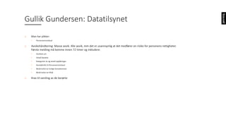 o Man	har	plikter:
• Personvernombud
o Avvikshåndtering:	Masse	avvik.	Alle	avvik,	mm	det	er	usannsynlig	at	det	medfører	en	risiko	for	personens	rettigheter.	
Første	melding	må	komme	innen	72	timer	og	inkludere:
• Avvikets	art
• Antall	berørte
• Kategorier	av	og	antall	oppføringer
• Kontaktinfo	til	Personvernombud
• Beskrivelse	av	trolige	konsekvenser
• Beskrivelse	av	tiltak
o Krav	til	varsling	av	de	berørte
Gullik	Gundersen:	Datatilsynet
 