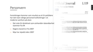 Personvern
Forordningen	kommer	som	resultat	av	et	EU-politikere	
har	tatt	noen	viktige	personvernutfordringer	i	et	
moderne	samfunn	på	alvor.
o Det	siste	EU	direktivet	som	omhandler	datasikkerhet	
stammer	fra	94
o Dagens	lovverk	er	fra	2007
o Mye	har	skjedd	siden	2007
 