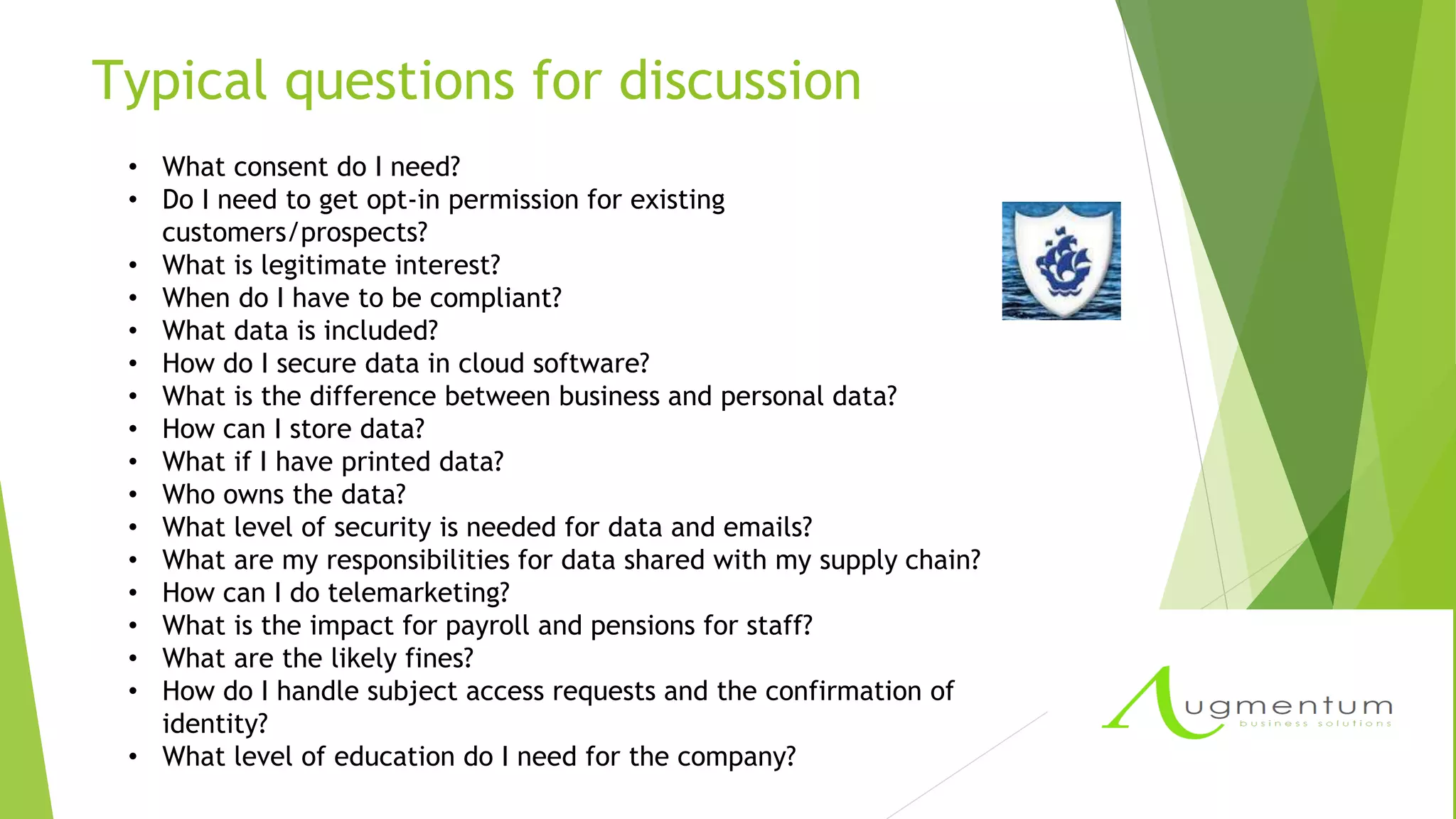 Typical questions for discussion
• What consent do I need?
• Do I need to get opt-in permission for existing
customers/prospects?
• What is legitimate interest?
• When do I have to be compliant?
• What data is included?
• How do I secure data in cloud software?
• What is the difference between business and personal data?
• How can I store data?
• What if I have printed data?
• Who owns the data?
• What level of security is needed for data and emails?
• What are my responsibilities for data shared with my supply chain?
• How can I do telemarketing?
• What is the impact for payroll and pensions for staff?
• What are the likely fines?
• How do I handle subject access requests and the confirmation of
identity?
• What level of education do I need for the company?
 