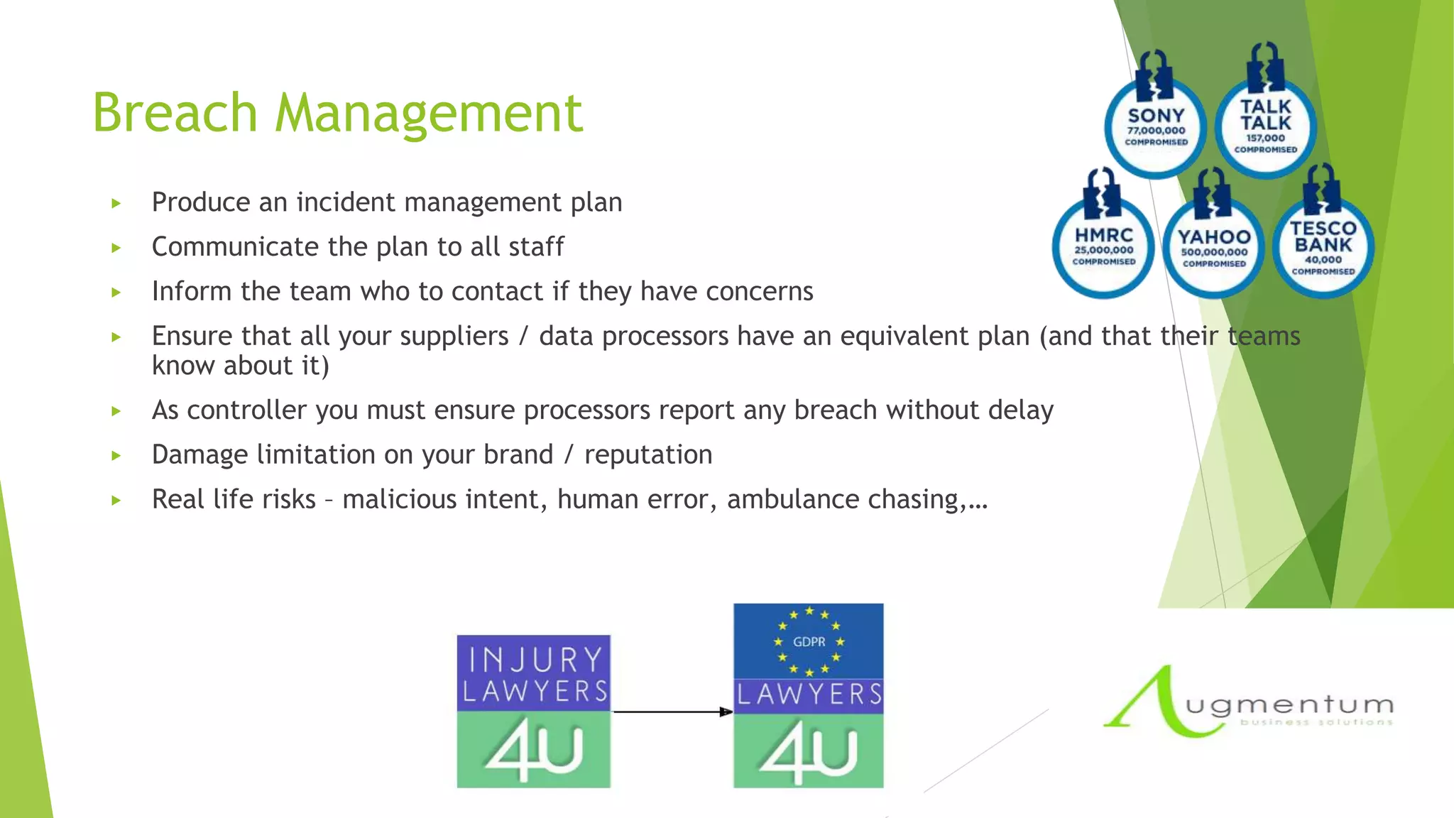 Breach Management
▶ Produce an incident management plan
▶ Communicate the plan to all staff
▶ Inform the team who to contact if they have concerns
▶ Ensure that all your suppliers / data processors have an equivalent plan (and that their teams
know about it)
▶ As controller you must ensure processors report any breach without delay
▶ Damage limitation on your brand / reputation
▶ Real life risks – malicious intent, human error, ambulance chasing,…
 