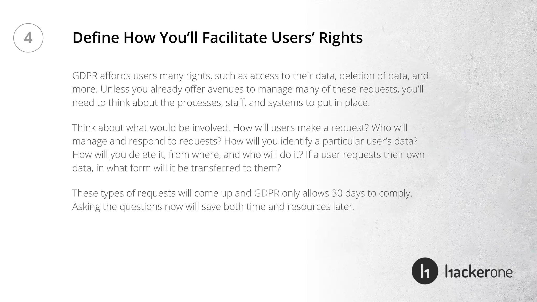 GDPR affords users many rights, such as access to their data, deletion of data, and
more. Unless you already offer avenues to manage many of these requests, you’ll
need to think about the processes, staff, and systems to put in place.
Think about what would be involved. How will users make a request? Who will
manage and respond to requests? How will you identify a particular user’s data?
How will you delete it, from where, and who will do it? If a user requests their own
data, in what form will it be transferred to them?
These types of requests will come up and GDPR only allows 30 days to comply.
Asking the questions now will save both time and resources later.
Define How You’ll Facilitate Users’ Rights4
 