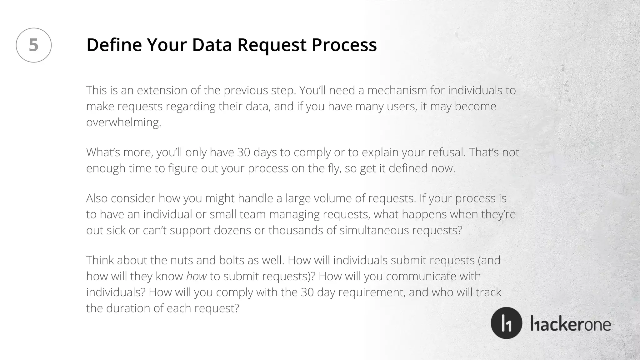 This is an extension of the previous step. You’ll need a mechanism for individuals to
make requests regarding their data, and if you have many users, it may become
overwhelming.
What’s more, you’ll only have 30 days to comply or to explain your refusal. That’s not
enough time to figure out your process on the fly, so get it defined now.
Also consider how you might handle a large volume of requests. If your process is
to have an individual or small team managing requests, what happens when they’re
out sick or can’t support dozens or thousands of simultaneous requests?
Think about the nuts and bolts as well. How will individuals submit requests (and
how will they know how to submit requests)? How will you communicate with
individuals? How will you comply with the 30 day requirement, and who will track
the duration of each request?
Define Your Data Request Process5
 
