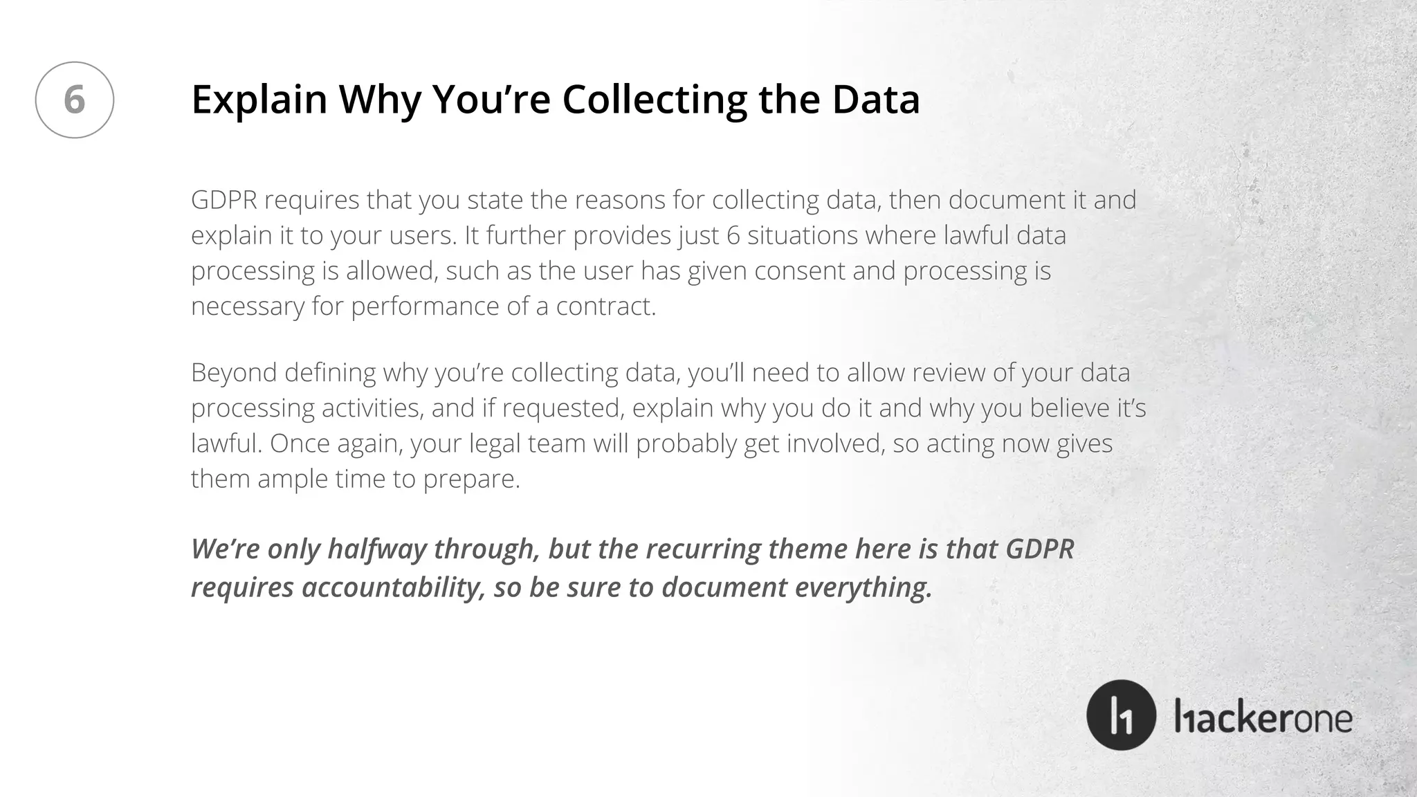 GDPR requires that you state the reasons for collecting data, then document it and
explain it to your users. It further provides just 6 situations where lawful data
processing is allowed, such as the user has given consent and processing is
necessary for performance of a contract.
Beyond defining why you’re collecting data, you’ll need to allow review of your data
processing activities, and if requested, explain why you do it and why you believe it’s
lawful. Once again, your legal team will probably get involved, so acting now gives
them ample time to prepare.
Explain Why You’re Collecting the Data
We’re only halfway through, but the recurring theme here is that GDPR
requires accountability, so be sure to document everything.
6
 