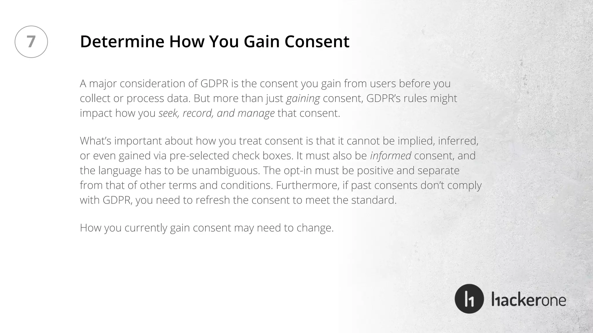 A major consideration of GDPR is the consent you gain from users before you
collect or process data. But more than just gaining consent, GDPR’s rules might
impact how you seek, record, and manage that consent.
What’s important about how you treat consent is that it cannot be implied, inferred,
or even gained via pre-selected check boxes. It must also be informed consent, and
the language has to be unambiguous. The opt-in must be positive and separate
from that of other terms and conditions. Furthermore, if past consents don’t comply
with GDPR, you need to refresh the consent to meet the standard.
How you currently gain consent may need to change.
Determine How You Gain Consent7
 