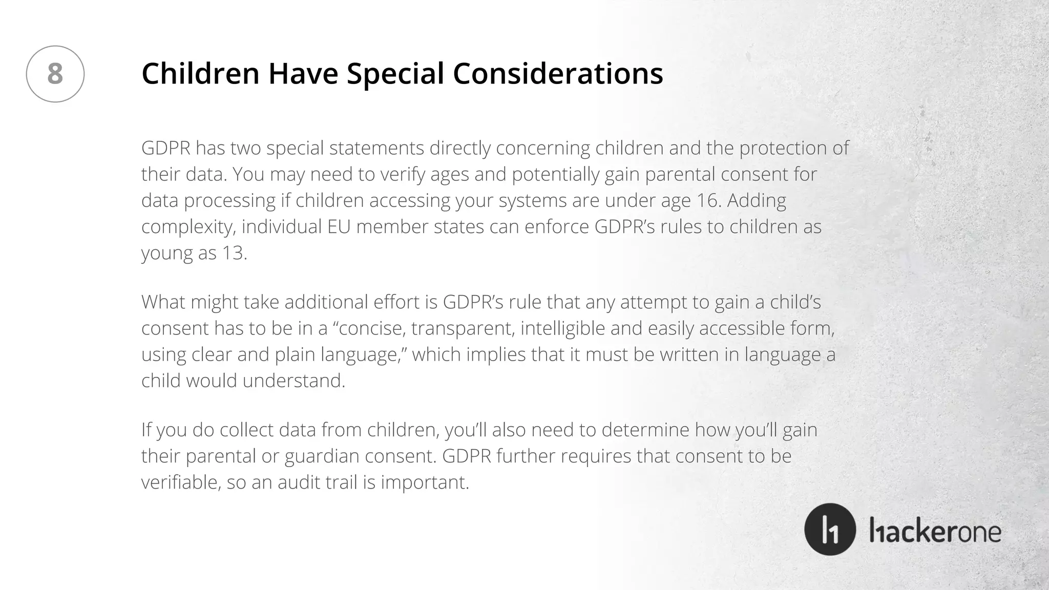 GDPR has two special statements directly concerning children and the protection of
their data. You may need to verify ages and potentially gain parental consent for
data processing if children accessing your systems are under age 16. Adding
complexity, individual EU member states can enforce GDPR’s rules to children as
young as 13.
What might take additional effort is GDPR’s rule that any attempt to gain a child’s
consent has to be in a “concise, transparent, intelligible and easily accessible form,
using clear and plain language,” which implies that it must be written in language a
child would understand.
If you do collect data from children, you’ll also need to determine how you’ll gain
their parental or guardian consent. GDPR further requires that consent to be
verifiable, so an audit trail is important.
Children Have Special Considerations8
 