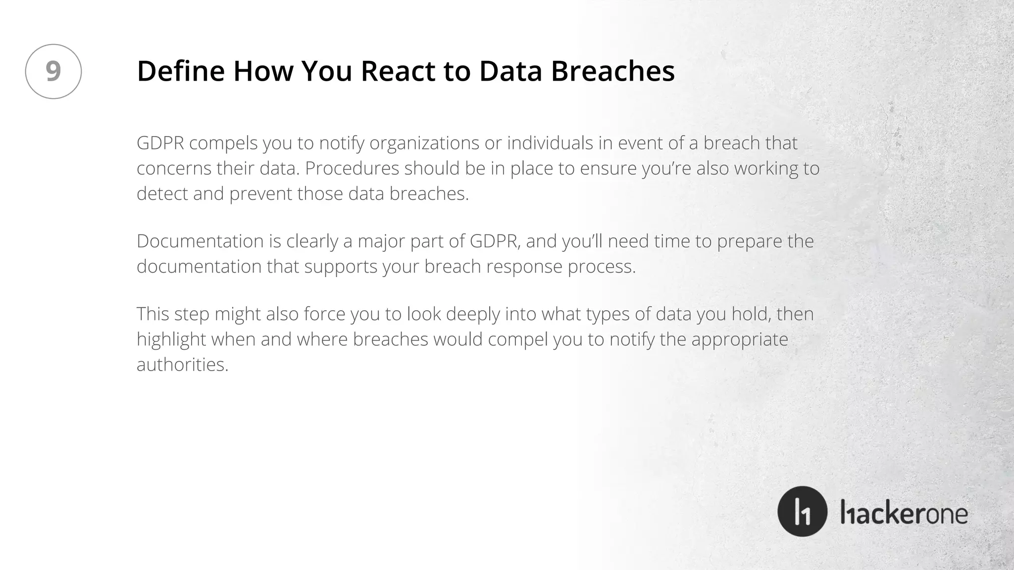 GDPR compels you to notify organizations or individuals in event of a breach that
concerns their data. Procedures should be in place to ensure you’re also working to
detect and prevent those data breaches.
Documentation is clearly a major part of GDPR, and you’ll need time to prepare the
documentation that supports your breach response process.
This step might also force you to look deeply into what types of data you hold, then
highlight when and where breaches would compel you to notify the appropriate
authorities.
Define How You React to Data Breaches9
 