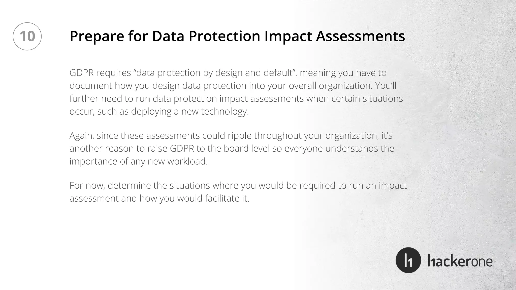 GDPR requires “data protection by design and default”, meaning you have to
document how you design data protection into your overall organization. You’ll
further need to run data protection impact assessments when certain situations
occur, such as deploying a new technology.
Again, since these assessments could ripple throughout your organization, it’s
another reason to raise GDPR to the board level so everyone understands the
importance of any new workload.
For now, determine the situations where you would be required to run an impact
assessment and how you would facilitate it.
Prepare for Data Protection Impact Assessments10
 