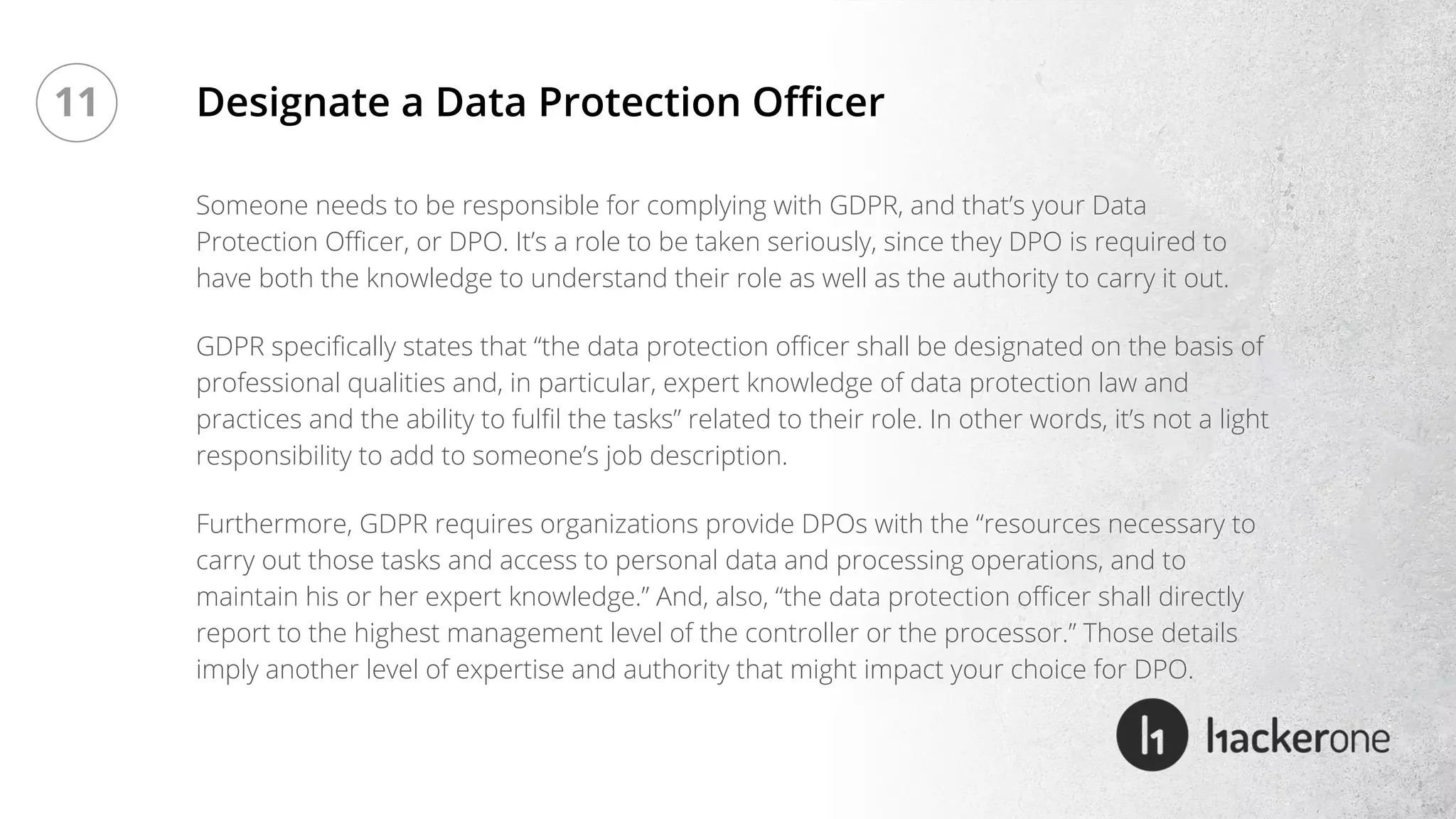 Someone needs to be responsible for complying with GDPR, and that’s your Data
Protection Officer, or DPO. It’s a role to be taken seriously, since they DPO is required to
have both the knowledge to understand their role as well as the authority to carry it out.
GDPR specifically states that “the data protection officer shall be designated on the basis of
professional qualities and, in particular, expert knowledge of data protection law and
practices and the ability to fulfil the tasks” related to their role. In other words, it’s not a light
responsibility to add to someone’s job description.
Furthermore, GDPR requires organizations provide DPOs with the “resources necessary to
carry out those tasks and access to personal data and processing operations, and to
maintain his or her expert knowledge.” And, also, “the data protection officer shall directly
report to the highest management level of the controller or the processor.” Those details
imply another level of expertise and authority that might impact your choice for DPO.
Designate a Data Protection Officer11
 
