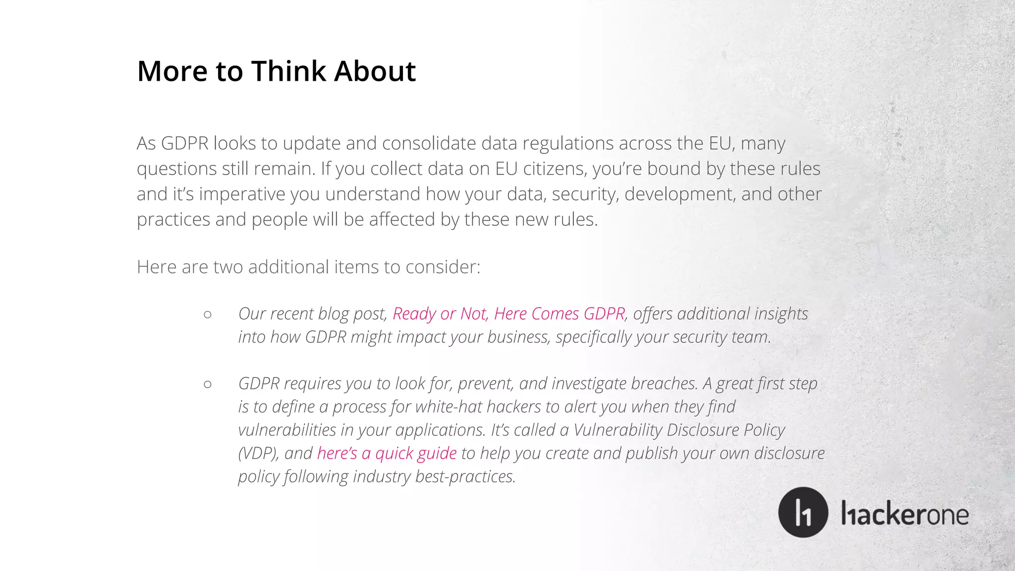 As GDPR looks to update and consolidate data regulations across the EU, many
questions still remain. If you collect data on EU citizens, you’re bound by these rules
and it’s imperative you understand how your data, security, development, and other
practices and people will be affected by these new rules.
Here are two additional items to consider:
○ Our recent blog post, Ready or Not, Here Comes GDPR, offers additional insights
into how GDPR might impact your business, specifically your security team.
○ GDPR requires you to look for, prevent, and investigate breaches. A great first step
is to define a process for white-hat hackers to alert you when they find
vulnerabilities in your applications. It’s called a Vulnerability Disclosure Policy
(VDP), and here’s a quick guide to help you create and publish your own disclosure
policy following industry best-practices.
More to Think About
 