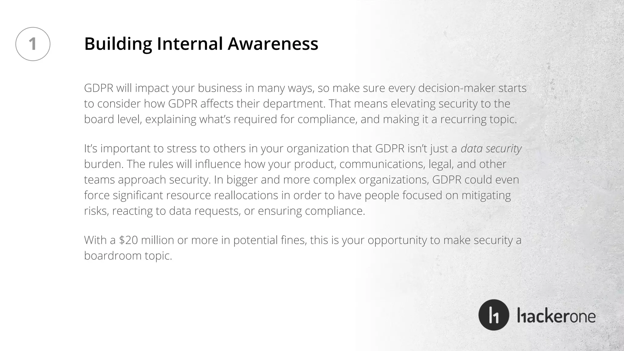 GDPR will impact your business in many ways, so make sure every decision-maker starts
to consider how GDPR affects their department. That means elevating security to the
board level, explaining what’s required for compliance, and making it a recurring topic.
It’s important to stress to others in your organization that GDPR isn’t just a data security
burden. The rules will influence how your product, communications, legal, and other
teams approach security. In bigger and more complex organizations, GDPR could even
force significant resource reallocations in order to have people focused on mitigating
risks, reacting to data requests, or ensuring compliance.
With a $20 million or more in potential fines, this is your opportunity to make security a
boardroom topic.
Building Internal Awareness1
 