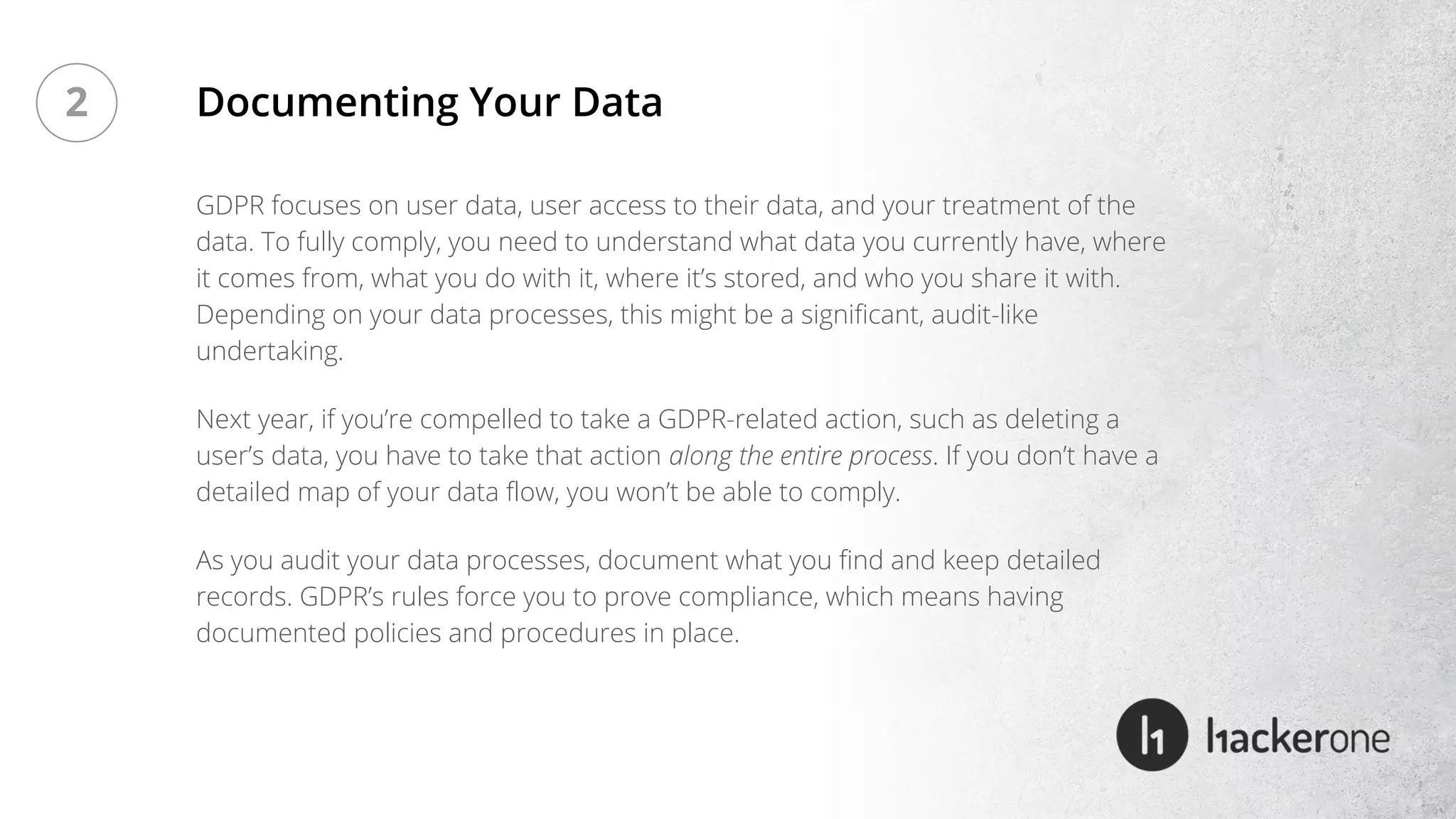 GDPR focuses on user data, user access to their data, and your treatment of the
data. To fully comply, you need to understand what data you currently have, where
it comes from, what you do with it, where it’s stored, and who you share it with.
Depending on your data processes, this might be a significant, audit-like
undertaking.
Next year, if you’re compelled to take a GDPR-related action, such as deleting a
user’s data, you have to take that action along the entire process. If you don’t have a
detailed map of your data flow, you won’t be able to comply.
As you audit your data processes, document what you find and keep detailed
records. GDPR’s rules force you to prove compliance, which means having
documented policies and procedures in place.
Documenting Your Data2
 