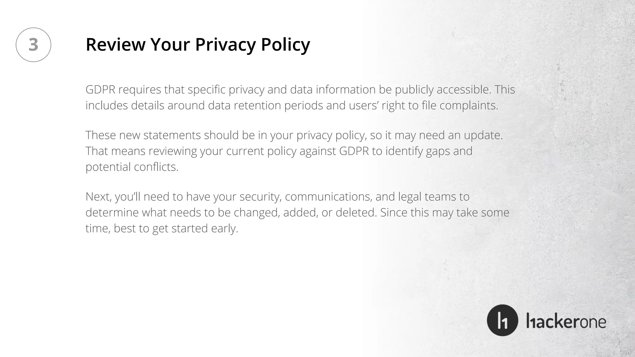 GDPR requires that specific privacy and data information be publicly accessible. This
includes details around data retention periods and users’ right to file complaints.
These new statements should be in your privacy policy, so it may need an update.
That means reviewing your current policy against GDPR to identify gaps and
potential conflicts.
Next, you’ll need to have your security, communications, and legal teams to
determine what needs to be changed, added, or deleted. Since this may take some
time, best to get started early.
Review Your Privacy Policy3
 