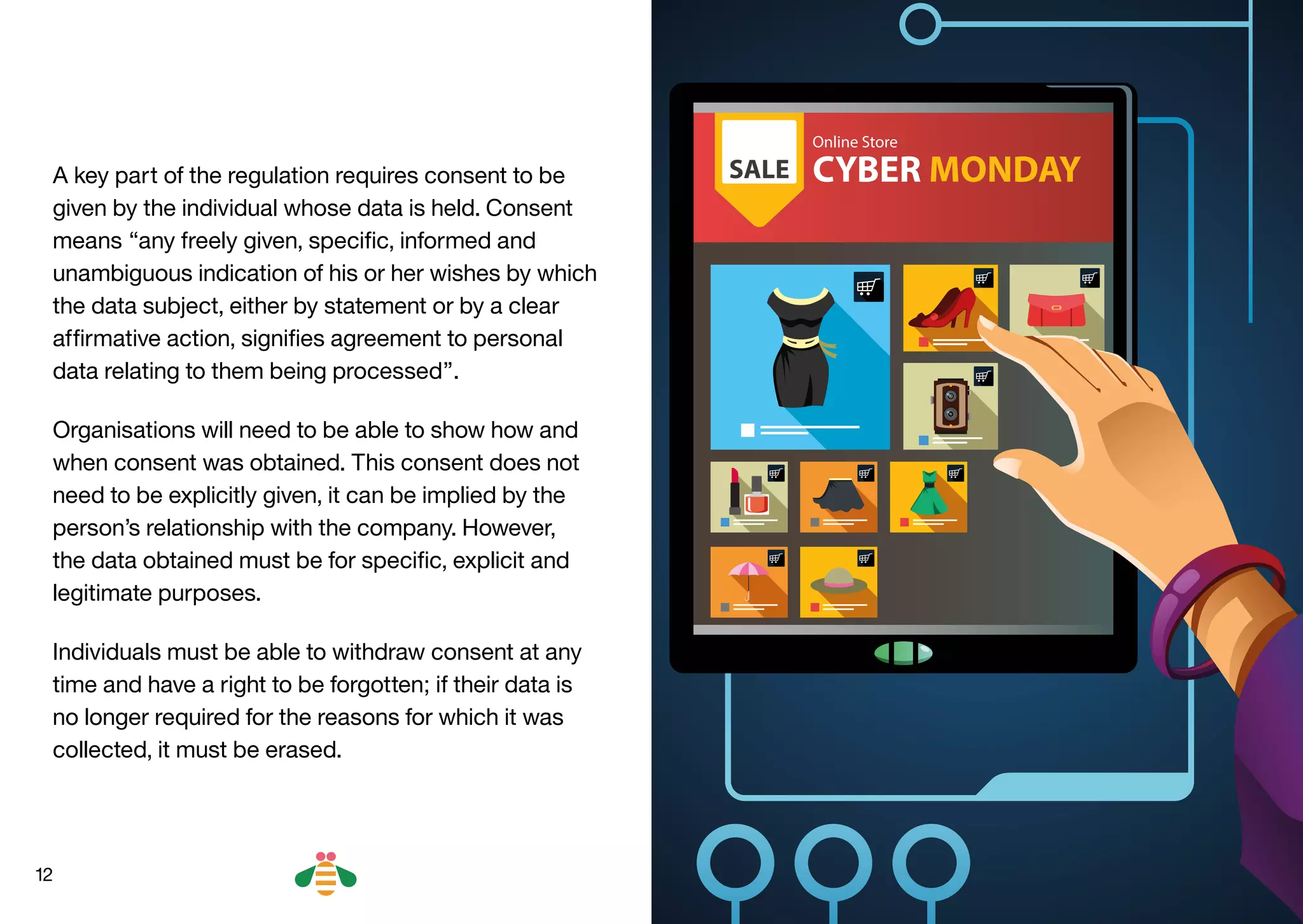 12
A key part of the regulation requires consent to be
given by the individual whose data is held. Consent
means “any freely given, specific, informed and
unambiguous indication of his or her wishes by which
the data subject, either by statement or by a clear
affirmative action, signifies agreement to personal
data relating to them being processed”.
Organisations will need to be able to show how and
when consent was obtained. This consent does not
need to be explicitly given, it can be implied by the
person’s relationship with the company. However,
the data obtained must be for specific, explicit and
legitimate purposes.
Individuals must be able to withdraw consent at any
time and have a right to be forgotten; if their data is
no longer required for the reasons for which it was
collected, it must be erased.
BACK NEXT
 