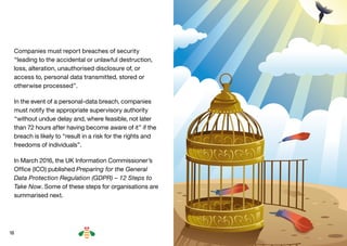 18
Companies must report breaches of security
“leading to the accidental or unlawful destruction,
loss, alteration, unauthorised disclosure of, or
access to, personal data transmitted, stored or
otherwise processed”.
In the event of a personal-data breach, companies
must notify the appropriate supervisory authority
“without undue delay and, where feasible, not later
than 72 hours after having become aware of it” if the
breach is likely to “result in a risk for the rights and
freedoms of individuals”.
In March 2016, the UK Information Commissioner’s
Office (ICO) published Preparing for the General
Data Protection Regulation (GDPR) – 12 Steps to
Take Now. Some of these steps for organisations are
summarised next.
BACK NEXT
 