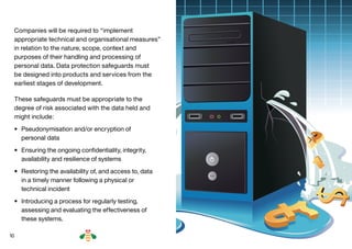 10
Companies will be required to “implement
appropriate technical and organisational measures”
in relation to the nature, scope, context and
purposes of their handling and processing of
personal data. Data protection safeguards must
be designed into products and services from the
earliest stages of development.
These safeguards must be appropriate to the
degree of risk associated with the data held and
might include:
•	 Pseudonymisation and/or encryption of
personal data
•	 Ensuring the ongoing confidentiality, integrity,
availability and resilience of systems
•	 Restoring the availability of, and access to, data
in a timely manner following a physical or
technical incident
•	 Introducing a process for regularly testing,
assessing and evaluating the effectiveness of
these systems.
BACK NEXT
 