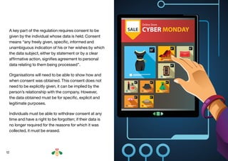 12
A key part of the regulation requires consent to be
given by the individual whose data is held. Consent
means “any freely given, specific, informed and
unambiguous indication of his or her wishes by which
the data subject, either by statement or by a clear
affirmative action, signifies agreement to personal
data relating to them being processed”.
Organisations will need to be able to show how and
when consent was obtained. This consent does not
need to be explicitly given, it can be implied by the
person’s relationship with the company. However,
the data obtained must be for specific, explicit and
legitimate purposes.
Individuals must be able to withdraw consent at any
time and have a right to be forgotten; if their data is
no longer required for the reasons for which it was
collected, it must be erased.
BACK NEXT
 