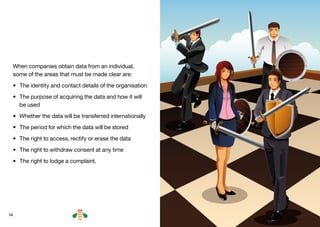 14
When companies obtain data from an individual,
some of the areas that must be made clear are:
•	 The identity and contact details of the organisation
•	 The purpose of acquiring the data and how it will
be used
•	 Whether the data will be transferred internationally
•	 The period for which the data will be stored
•	 The right to access, rectify or erase the data
•	 The right to withdraw consent at any time
•	 The right to lodge a complaint.
BACK NEXT
 