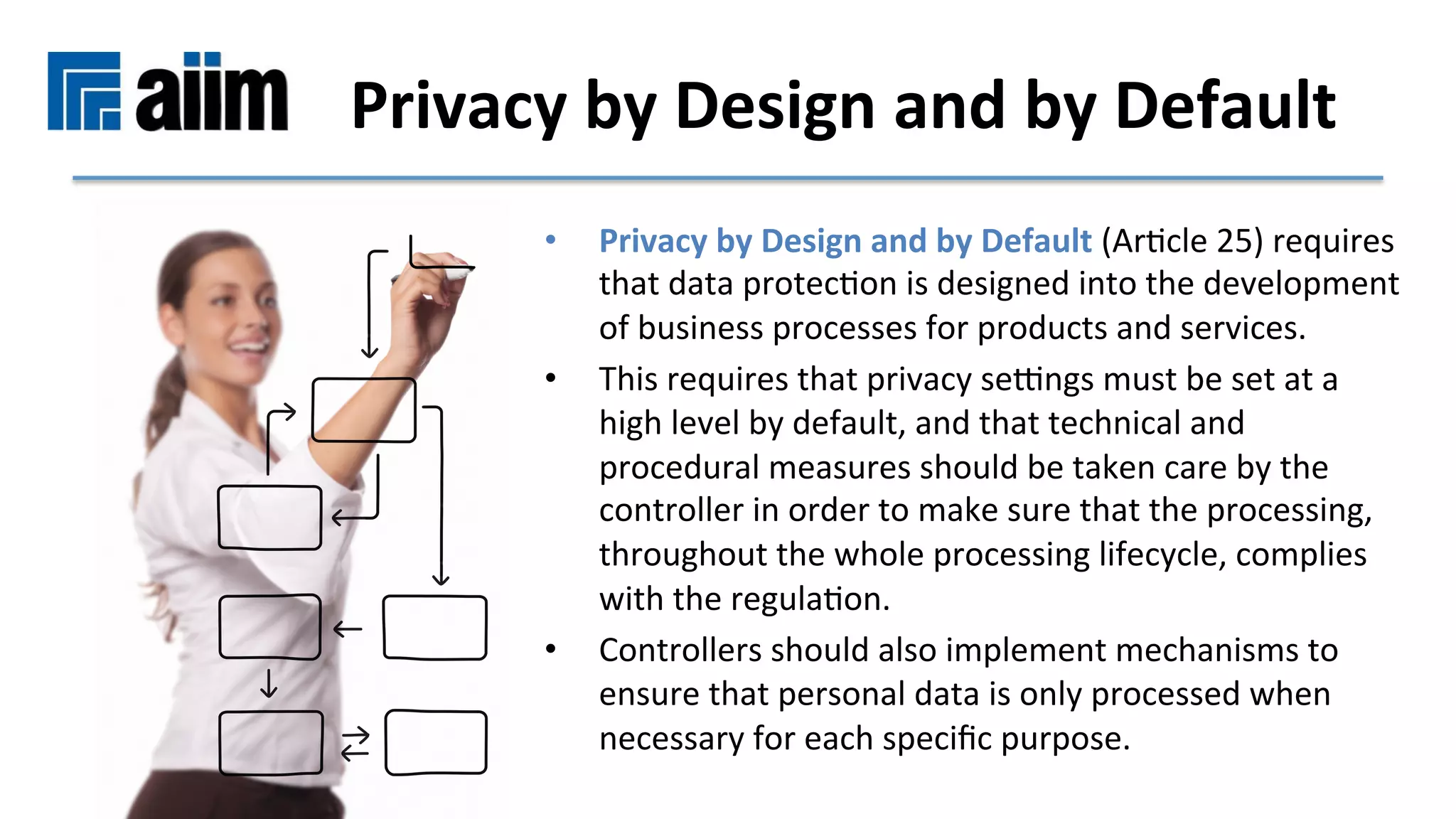 •  Privacy	by	Design	and	by	Default	(ArMcle	25)	requires	
that	data	protecMon	is	designed	into	the	development	
of	business	processes	for	products	and	services.		
•  This	requires	that	privacy	seqngs	must	be	set	at	a	
high	level	by	default,	and	that	technical	and	
procedural	measures	should	be	taken	care	by	the	
controller	in	order	to	make	sure	that	the	processing,	
throughout	the	whole	processing	lifecycle,	complies	
with	the	regulaMon.	
•  Controllers	should	also	implement	mechanisms	to	
ensure	that	personal	data	is	only	processed	when	
necessary	for	each	speciﬁc	purpose.	
Privacy	by	Design	and	by	Default	
 