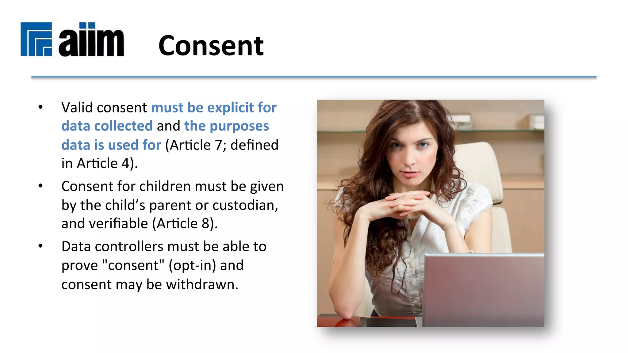 •  Valid	consent	must	be	explicit	for	
data	collected	and	the	purposes	
data	is	used	for	(ArMcle	7;	deﬁned	
in	ArMcle	4).		
•  Consent	for	children	must	be	given	
by	the	child’s	parent	or	custodian,	
and	veriﬁable	(ArMcle	8).		
•  Data	controllers	must	be	able	to	
prove	"consent"	(opt-in)	and	
consent	may	be	withdrawn.	
	Consent	
 