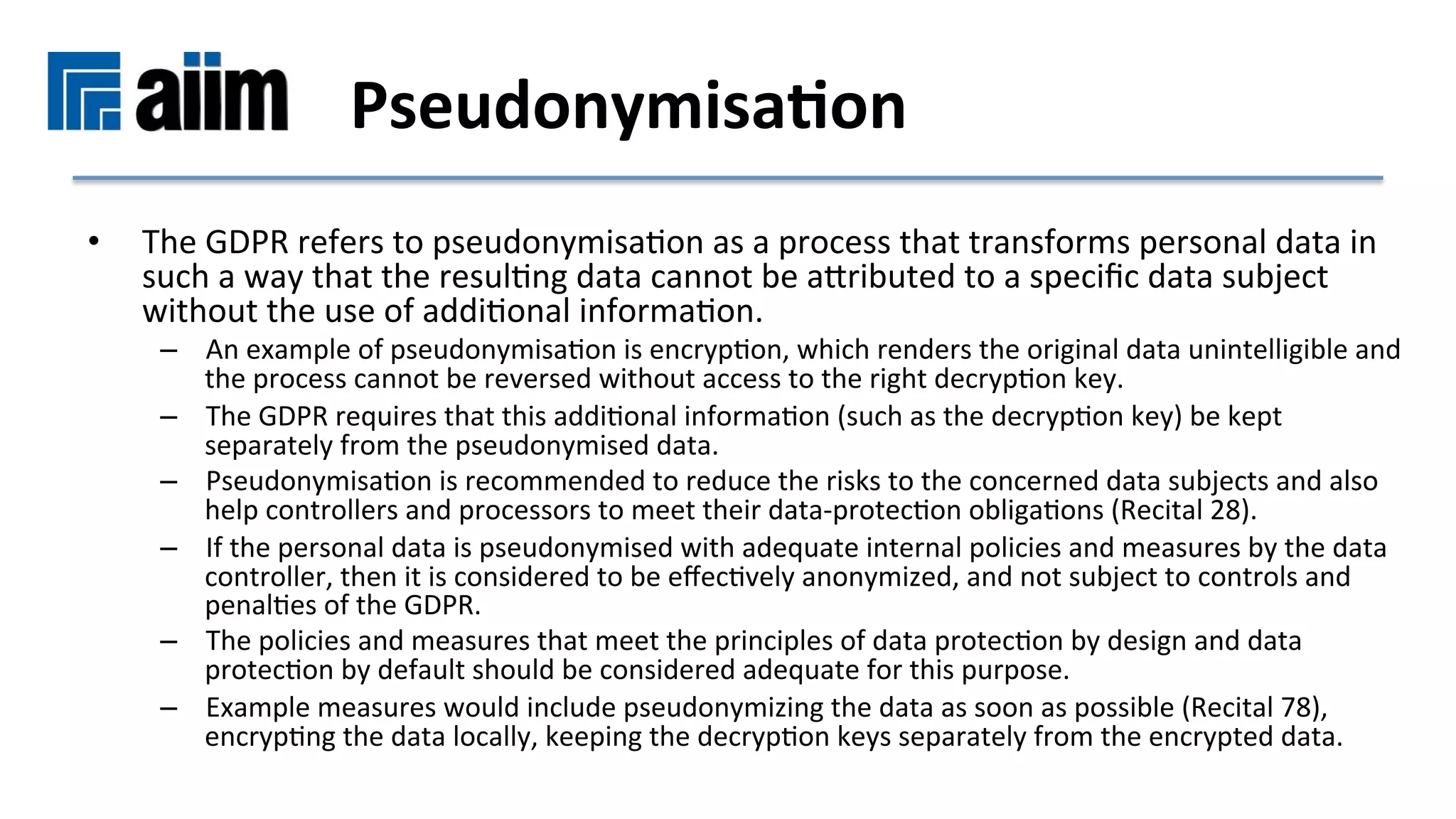 •  The	GDPR	refers	to	pseudonymisaMon	as	a	process	that	transforms	personal	data	in	
such	a	way	that	the	resulMng	data	cannot	be	asributed	to	a	speciﬁc	data	subject	
without	the	use	of	addiMonal	informaMon.		
–  An	example	of	pseudonymisaMon	is	encrypMon,	which	renders	the	original	data	unintelligible	and	
the	process	cannot	be	reversed	without	access	to	the	right	decrypMon	key.		
–  The	GDPR	requires	that	this	addiMonal	informaMon	(such	as	the	decrypMon	key)	be	kept	
separately	from	the	pseudonymised	data.		
–  PseudonymisaMon	is	recommended	to	reduce	the	risks	to	the	concerned	data	subjects	and	also	
help	controllers	and	processors	to	meet	their	data-protecMon	obligaMons	(Recital	28).	
–  If	the	personal	data	is	pseudonymised	with	adequate	internal	policies	and	measures	by	the	data	
controller,	then	it	is	considered	to	be	eﬀecMvely	anonymized,	and	not	subject	to	controls	and	
penalMes	of	the	GDPR.		
–  The	policies	and	measures	that	meet	the	principles	of	data	protecMon	by	design	and	data	
protecMon	by	default	should	be	considered	adequate	for	this	purpose.		
–  Example	measures	would	include	pseudonymizing	the	data	as	soon	as	possible	(Recital	78),	
encrypMng	the	data	locally,	keeping	the	decrypMon	keys	separately	from	the	encrypted	data.	
Pseudonymisa9on	
 