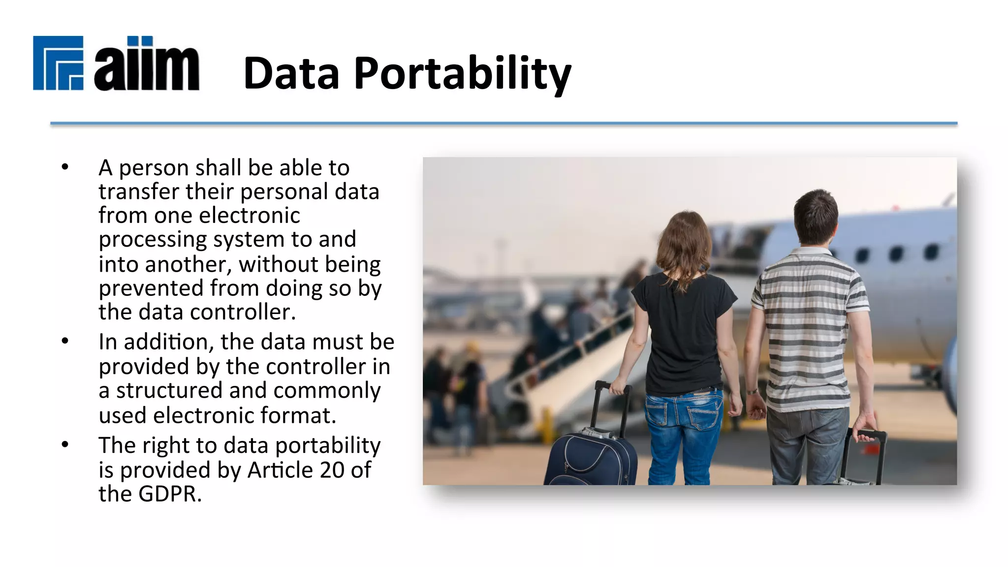 •  A	person	shall	be	able	to	
transfer	their	personal	data	
from	one	electronic	
processing	system	to	and	
into	another,	without	being	
prevented	from	doing	so	by	
the	data	controller.		
•  In	addiMon,	the	data	must	be	
provided	by	the	controller	in	
a	structured	and	commonly	
used	electronic	format.		
•  The	right	to	data	portability	
is	provided	by	ArMcle	20	of	
the	GDPR.		
Data	Portability	
 