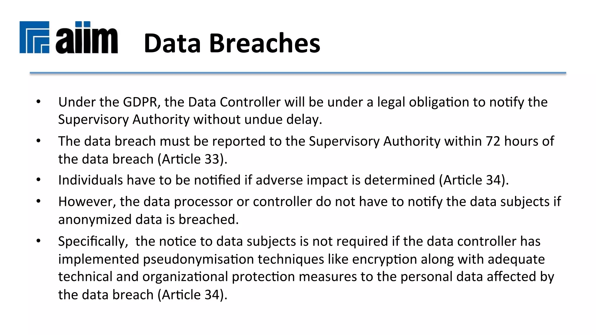 •  Under	the	GDPR,	the	Data	Controller	will	be	under	a	legal	obligaMon	to	noMfy	the	
Supervisory	Authority	without	undue	delay.		
•  The	data	breach	must	be	reported	to	the	Supervisory	Authority	within	72	hours	of	
the	data	breach	(ArMcle	33).		
•  Individuals	have	to	be	noMﬁed	if	adverse	impact	is	determined	(ArMcle	34).		
•  However,	the	data	processor	or	controller	do	not	have	to	noMfy	the	data	subjects	if	
anonymized	data	is	breached.		
•  Speciﬁcally,		the	noMce	to	data	subjects	is	not	required	if	the	data	controller	has	
implemented	pseudonymisaMon	techniques	like	encrypMon	along	with	adequate	
technical	and	organizaMonal	protecMon	measures	to	the	personal	data	aﬀected	by	
the	data	breach	(ArMcle	34).	
Data	Breaches		
 