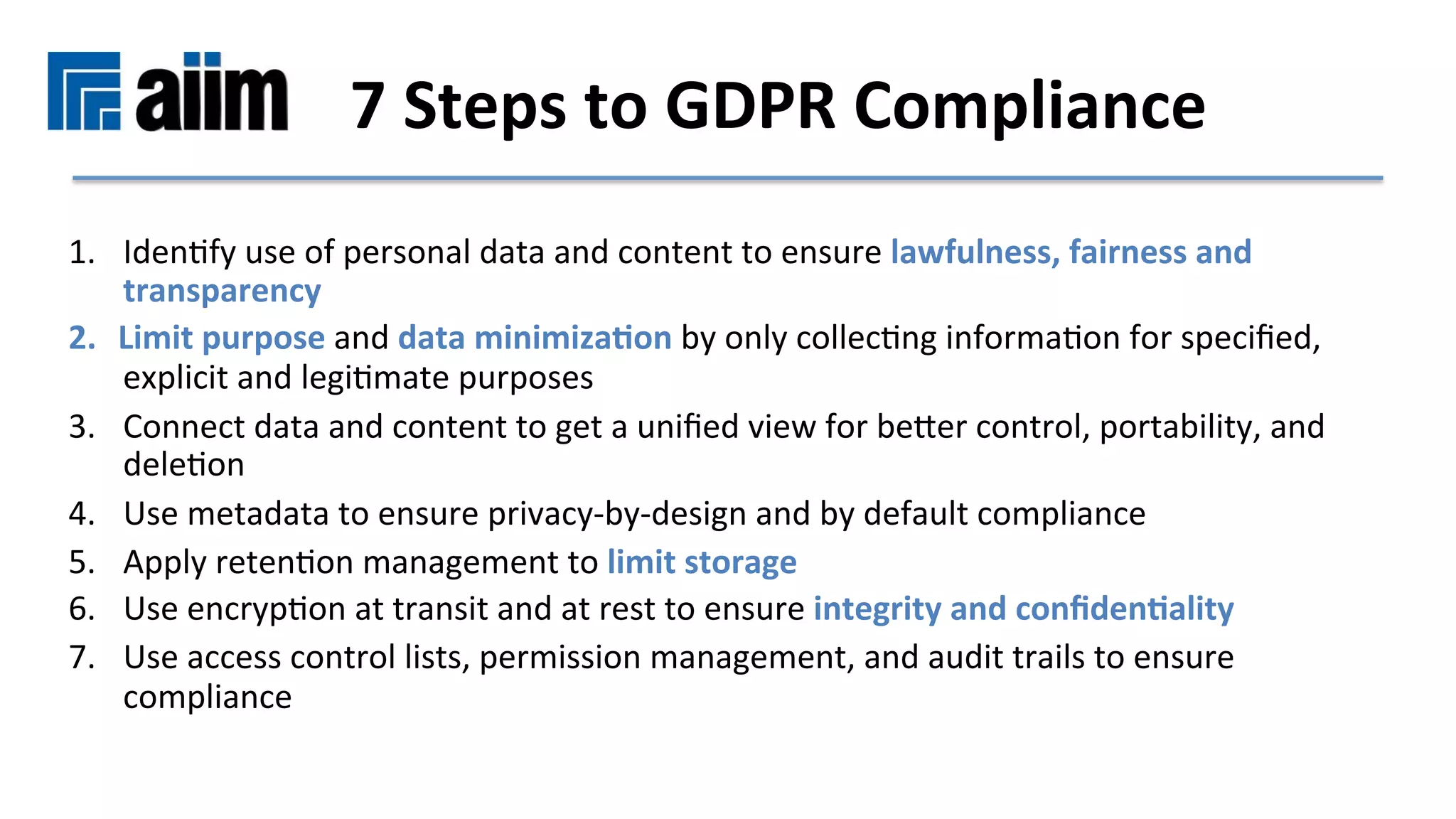 1.  IdenMfy	use	of	personal	data	and	content	to	ensure	lawfulness,	fairness	and	
transparency	
2.  Limit	purpose	and	data	minimiza9on	by	only	collecMng	informaMon	for	speciﬁed,	
explicit	and	legiMmate	purposes		
3.  Connect	data	and	content	to	get	a	uniﬁed	view	for	beser	control,	portability,	and	
deleMon	
4.  Use	metadata	to	ensure	privacy-by-design	and	by	default	compliance	
5.  Apply	retenMon	management	to	limit	storage	
6.  Use	encrypMon	at	transit	and	at	rest	to	ensure	integrity	and	conﬁden9ality	
7.  Use	access	control	lists,	permission	management,	and	audit	trails	to	ensure	
compliance	
7	Steps	to	GDPR	Compliance		
 