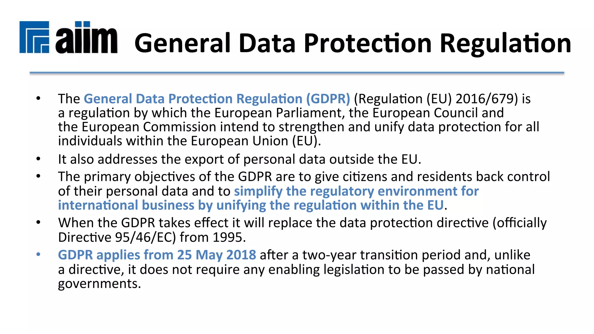 •  The	General	Data	Protec9on	Regula9on	(GDPR)	(RegulaMon	(EU)	2016/679)	is	
a	regulaMon	by	which	the	European	Parliament,	the	European	Council	and	
the	European	Commission	intend	to	strengthen	and	unify	data	protecMon	for	all	
individuals	within	the	European	Union	(EU).		
•  It	also	addresses	the	export	of	personal	data	outside	the	EU.		
•  The	primary	objecMves	of	the	GDPR	are	to	give	ciMzens	and	residents	back	control	
of	their	personal	data	and	to	simplify	the	regulatory	environment	for	
interna9onal	business	by	unifying	the	regula9on	within	the	EU.	
•  When	the	GDPR	takes	eﬀect	it	will	replace	the	data	protecMon	direcMve	(oﬃcially	
DirecMve	95/46/EC)	from	1995.		
•  GDPR	applies	from	25	May	2018	aRer	a	two-year	transiMon	period	and,	unlike	
a	direcMve,	it	does	not	require	any	enabling	legislaMon	to	be	passed	by	naMonal	
governments.	
General	Data	Protec9on	Regula9on	
 