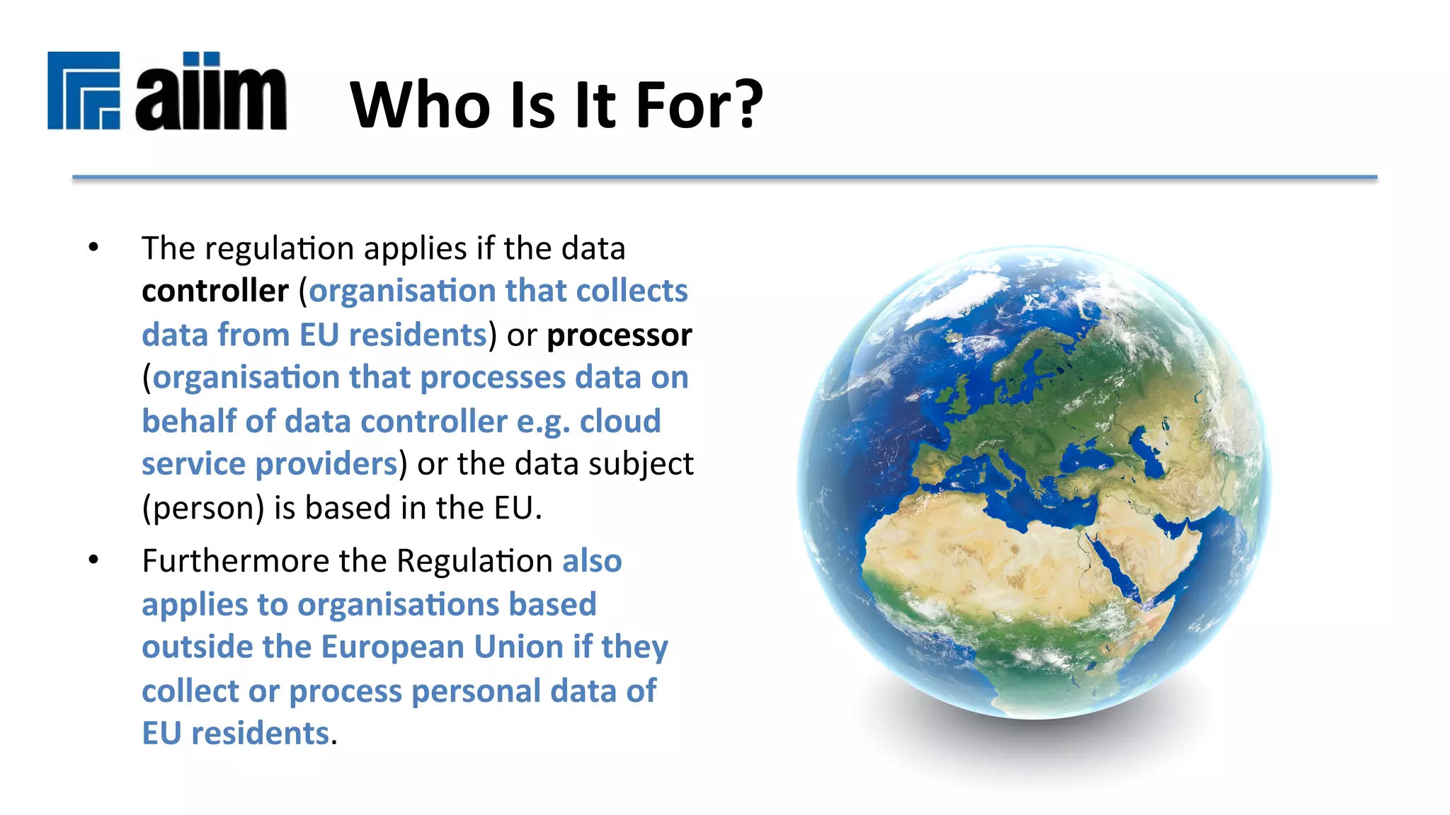 •  The	regulaMon	applies	if	the	data	
controller	(organisa9on	that	collects	
data	from	EU	residents)	or	processor	
(organisa9on	that	processes	data	on	
behalf	of	data	controller	e.g.	cloud	
service	providers)	or	the	data	subject	
(person)	is	based	in	the	EU.	
•  Furthermore	the	RegulaMon	also	
applies	to	organisa9ons	based	
outside	the	European	Union	if	they	
collect	or	process	personal	data	of	
EU	residents.	
Who	Is	It	For?	
 