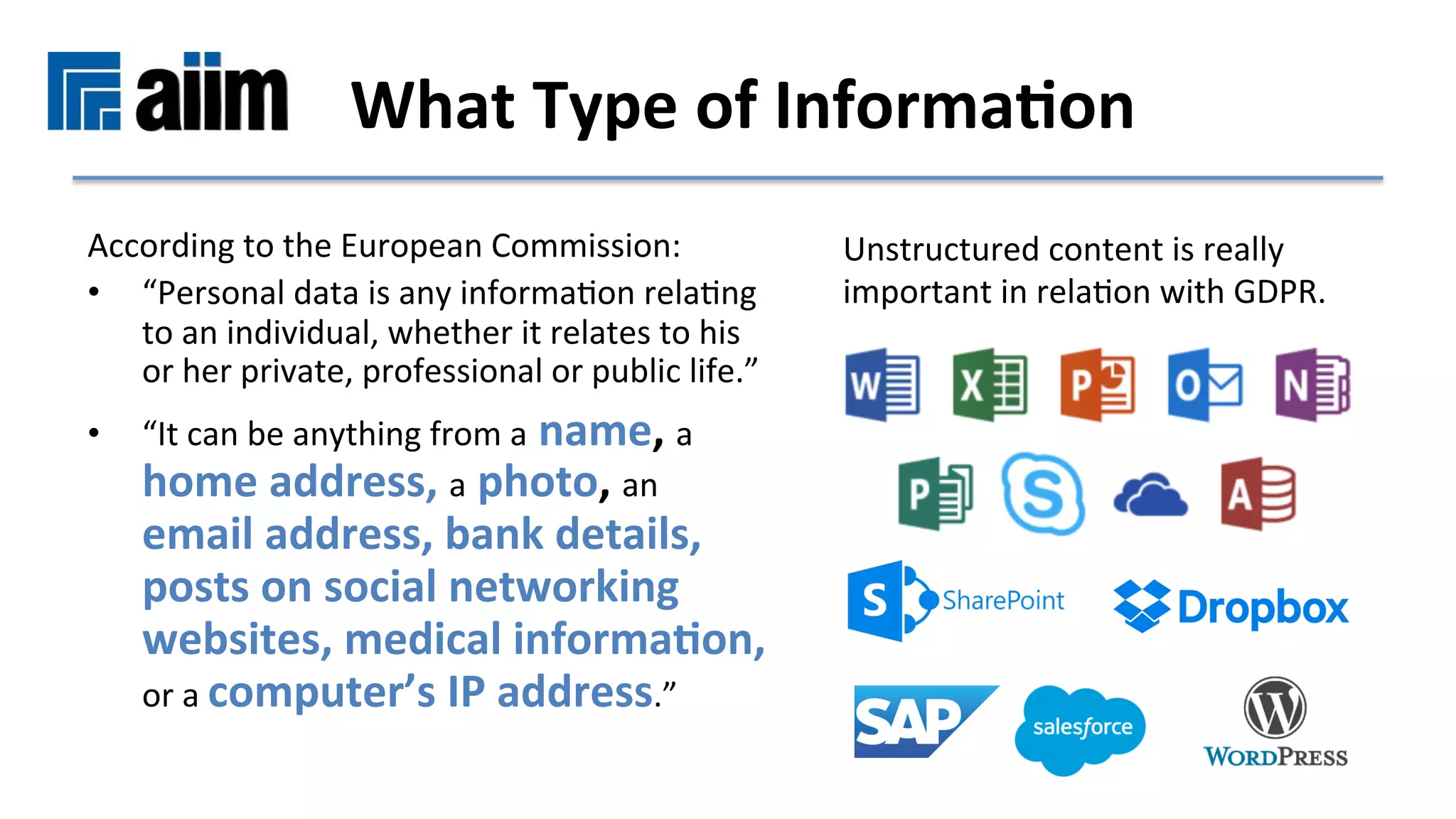 According	to	the	European	Commission:		
•  “Personal	data	is	any	informaMon	relaMng	
to	an	individual,	whether	it	relates	to	his	
or	her	private,	professional	or	public	life.”		
•  “It	can	be	anything	from	a	name,	a	
home	address,	a	photo,	an	
email	address,	bank	details,	
posts	on	social	networking	
websites,	medical	informa9on,	
or	a	computer’s	IP	address.”	
What	Type	of	Informa9on	
Unstructured	content	is	really	
important	in	relaMon	with	GDPR.	
 