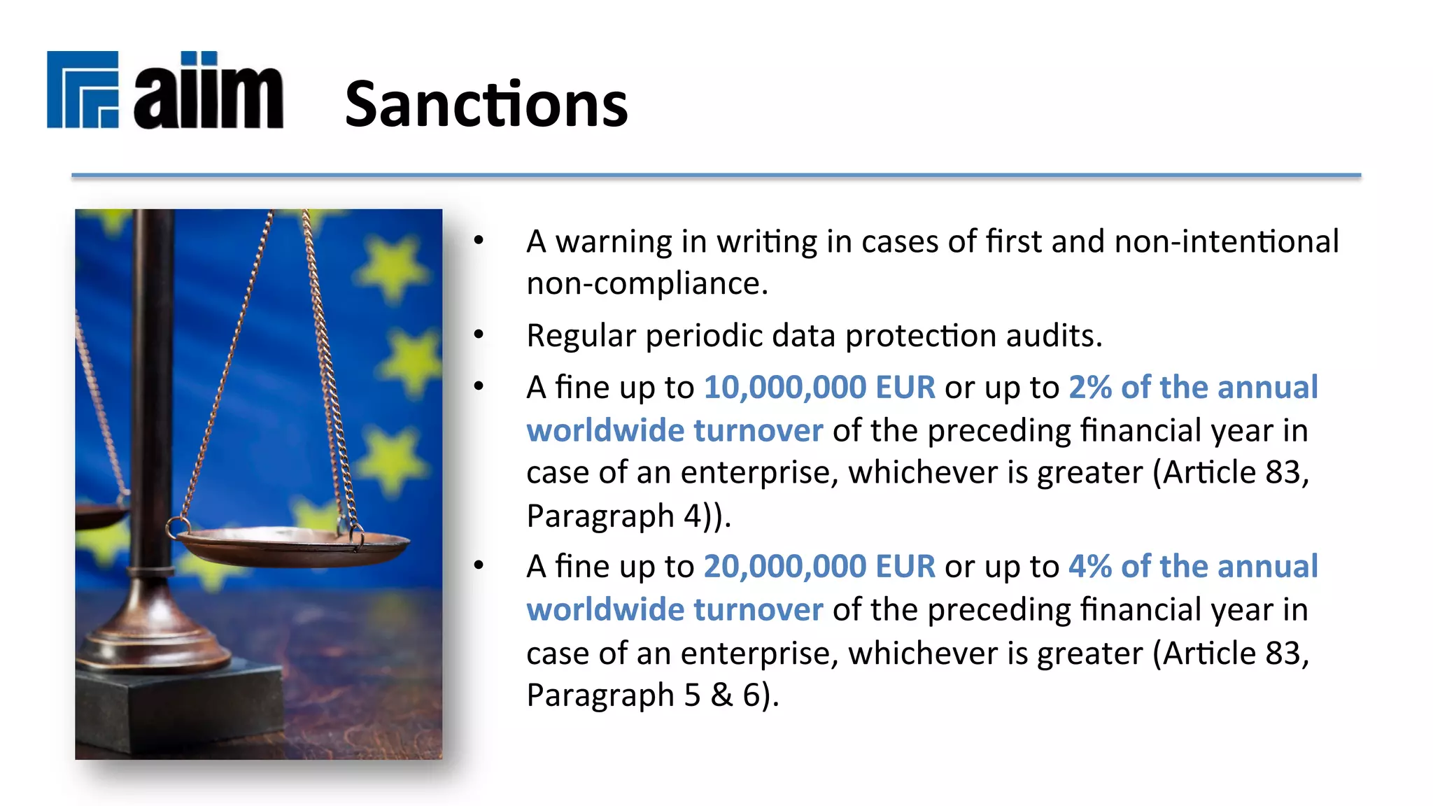 •  A	warning	in	wriMng	in	cases	of	ﬁrst	and	non-intenMonal	
non-compliance.	
•  Regular	periodic	data	protecMon	audits.	
•  A	ﬁne	up	to	10,000,000	EUR	or	up	to	2%	of	the	annual	
worldwide	turnover	of	the	preceding	ﬁnancial	year	in	
case	of	an	enterprise,	whichever	is	greater	(ArMcle	83,	
Paragraph	4)).	
•  A	ﬁne	up	to	20,000,000	EUR	or	up	to	4%	of	the	annual	
worldwide	turnover	of	the	preceding	ﬁnancial	year	in	
case	of	an	enterprise,	whichever	is	greater	(ArMcle	83,	
Paragraph	5	&	6).	
Sanc9ons	
 