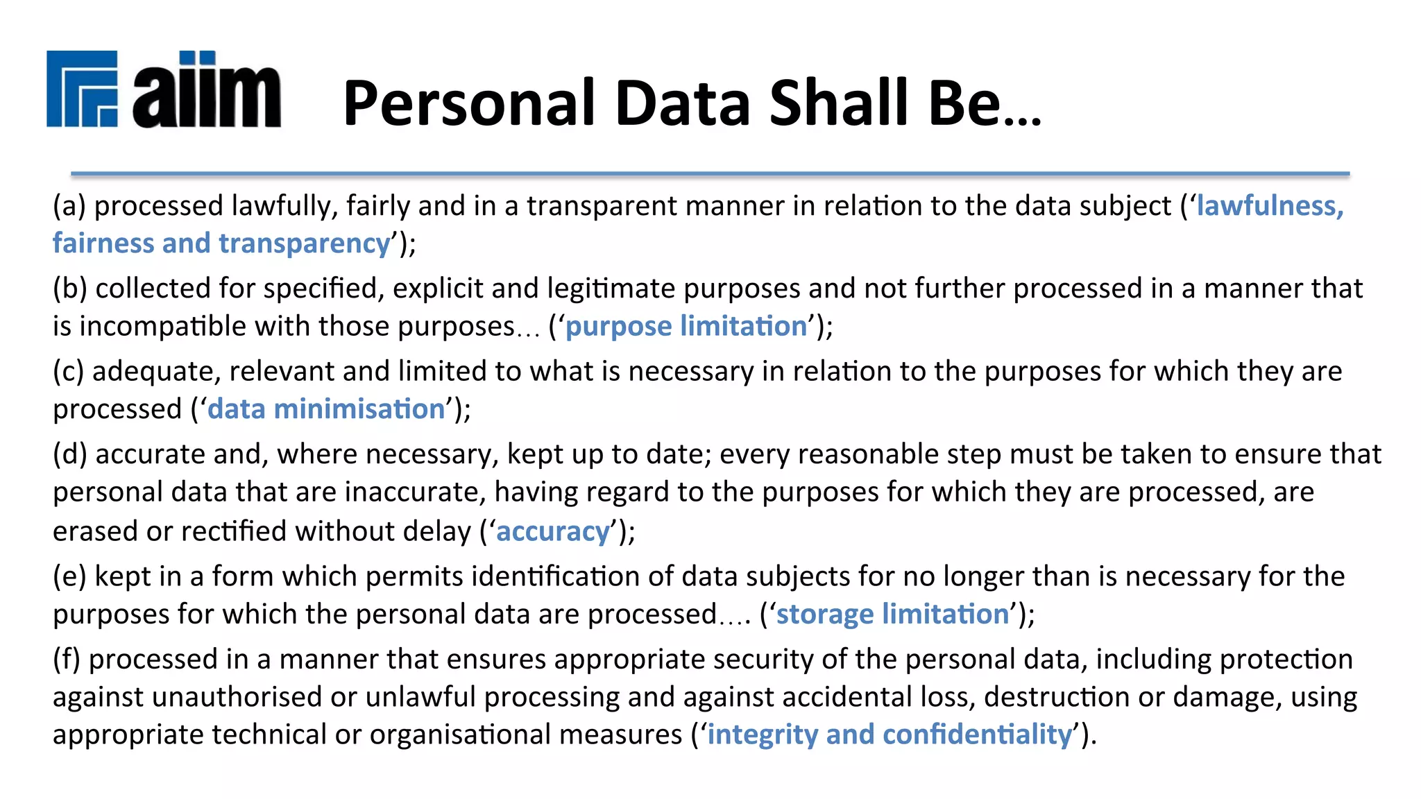(a)	processed	lawfully,	fairly	and	in	a	transparent	manner	in	relaMon	to	the	data	subject	(‘lawfulness,	
fairness	and	transparency’);	
(b)	collected	for	speciﬁed,	explicit	and	legiMmate	purposes	and	not	further	processed	in	a	manner	that	
is	incompaMble	with	those	purposes… (‘purpose	limita9on’);	
(c)	adequate,	relevant	and	limited	to	what	is	necessary	in	relaMon	to	the	purposes	for	which	they	are	
processed	(‘data	minimisa9on’);	
(d)	accurate	and,	where	necessary,	kept	up	to	date;	every	reasonable	step	must	be	taken	to	ensure	that	
personal	data	that	are	inaccurate,	having	regard	to	the	purposes	for	which	they	are	processed,	are	
erased	or	recMﬁed	without	delay	(‘accuracy’);	
(e)	kept	in	a	form	which	permits	idenMﬁcaMon	of	data	subjects	for	no	longer	than	is	necessary	for	the	
purposes	for	which	the	personal	data	are	processed….	(‘storage	limita9on’);	
(f)	processed	in	a	manner	that	ensures	appropriate	security	of	the	personal	data,	including	protecMon	
against	unauthorised	or	unlawful	processing	and	against	accidental	loss,	destrucMon	or	damage,	using	
appropriate	technical	or	organisaMonal	measures	(‘integrity	and	conﬁden9ality’).	
Personal	Data	Shall	Be…	
 