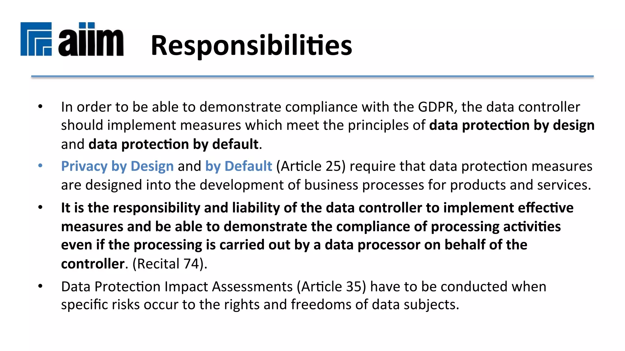 •  In	order	to	be	able	to	demonstrate	compliance	with	the	GDPR,	the	data	controller	
should	implement	measures	which	meet	the	principles	of	data	protec9on	by	design	
and	data	protec9on	by	default.		
•  Privacy	by	Design	and	by	Default	(ArMcle	25)	require	that	data	protecMon	measures	
are	designed	into	the	development	of	business	processes	for	products	and	services.		
•  It	is	the	responsibility	and	liability	of	the	data	controller	to	implement	eﬀec9ve	
measures	and	be	able	to	demonstrate	the	compliance	of	processing	ac9vi9es	
even	if	the	processing	is	carried	out	by	a	data	processor	on	behalf	of	the	
controller.	(Recital	74).	
•  Data	ProtecMon	Impact	Assessments	(ArMcle	35)	have	to	be	conducted	when	
speciﬁc	risks	occur	to	the	rights	and	freedoms	of	data	subjects.	
Responsibili9es	
 