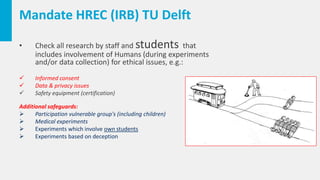 Mandate HREC (IRB) TU Delft
• Check all research by staff and students that
includes involvement of Humans (during experiments
and/or data collection) for ethical issues, e.g.:
 Informed consent
 Data & privacy issues
 Safety equipment (certification)
Additional safeguards:
 Participation vulnerable group's (including children)
 Medical experiments
 Experiments which involve own students
 Experiments based on deception
 