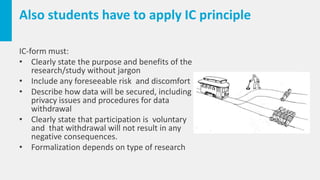 Also students have to apply IC principle
IC-form must:
• Clearly state the purpose and benefits of the
research/study without jargon
• Include any foreseeable risk and discomfort
• Describe how data will be secured, including
privacy issues and procedures for data
withdrawal
• Clearly state that participation is voluntary
and that withdrawal will not result in any
negative consequences.
• Formalization depends on type of research
 