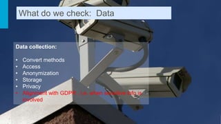 Data collection:
• Convert methods
• Access
• Anonymization
• Storage
• Privacy
• Alignment with GDPR , i.e. when sensitive info is
involved
What do we check: Data
 