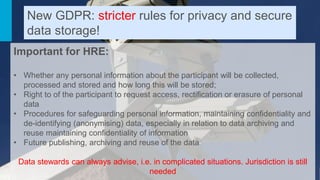 Important for HRE:
• Whether any personal information about the participant will be collected,
processed and stored and how long this will be stored;
• Right to of the participant to request access, rectification or erasure of personal
data
• Procedures for safeguarding personal information, maintaining confidentiality and
de-identifying (anonymising) data, especially in relation to data archiving and
reuse maintaining confidentiality of information
• Future publishing, archiving and reuse of the data
Data stewards can always advise, i.e. in complicated situations. Jurisdiction is still
needed
New GDPR: stricter rules for privacy and secure
data storage!
 