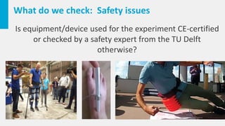 What do we check: Safety issues
Is equipment/device used for the experiment CE-certified
or checked by a safety expert from the TU Delft
otherwise?
 