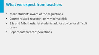 What we expect from teachers
• Make students aware of the regulations
• Course related research: only Minimal Risk
• BSc and MSc thesis: let students ask for advice for difficult
cases
• Report databreaches/violations
 