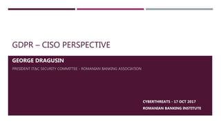 GDPR – CISO PERSPECTIVE
GEORGE DRAGUSIN
PRESIDENT IT&C SECURITY COMMITTEE - ROMANIAN BANKING ASSOCIATION
CYBERTHREATS - 17 OCT 2017
ROMANIAN BANKING INSTITUTE
 