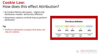 • As Cookie lifetime decreases – digital only
Attribution models will be less eﬀective
• Advertisers need to re-think how to perform
attribution
Tip
• Perform attribution analysis that does not
rely on cookies
Cookie Law:
How does this eﬀect Attribution?
 