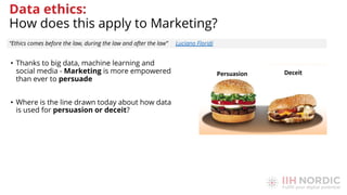 • Thanks to big data, machine learning and
social media - Marketing is more empowered
than ever to persuade
• Where is the line drawn today about how data
is used for persuasion or deceit?
“Ethics comes before the law, during the law and after the law” Luciano Floridi
Data ethics:
How does this apply to Marketing?
 