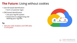• User-ID based identiﬁcation
• Form a Customer login
• CMS based identiﬁcation
• Use your log-ﬁle system
• Invest time in categorizing and
labeling your log-ﬁles
Tip
• Get your web analytics and CMS data
in one place
The Future: Living without cookies
 